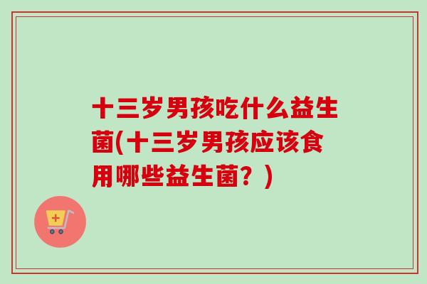 十三岁男孩吃什么益生菌(十三岁男孩应该食用哪些益生菌?) 十三岁男孩吃什么益生菌(十三岁男孩应该食用哪些益生菌?)