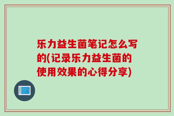 乐力益生菌笔记怎么写的(记录乐力益生菌的使用效果的心得分享)