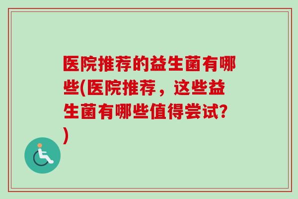 医院推荐的益生菌有哪些(医院推荐，这些益生菌有哪些值得尝试？)