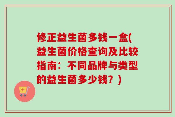 修正益生菌多钱一盒(益生菌价格查询及比较指南：不同品牌与类型的益生菌多少钱？)