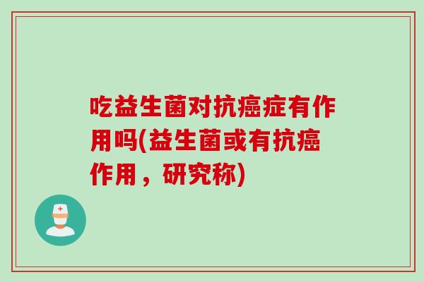 吃益生菌对抗症有作用吗(益生菌或有抗作用,研究称) 吃益生菌对抗症有作用吗(益生菌或有抗作用,研究称)