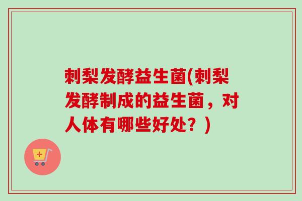 刺梨发酵益生菌(刺梨发酵制成的益生菌，对人体有哪些好处？)