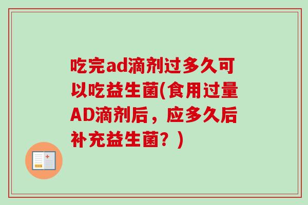 吃完ad滴剂过多久可以吃益生菌(食用过量AD滴剂后,应多久后补充益生菌?) 吃完ad滴剂过多久可以吃益生菌(食用过量AD滴剂后,应多久后补充益生菌?)