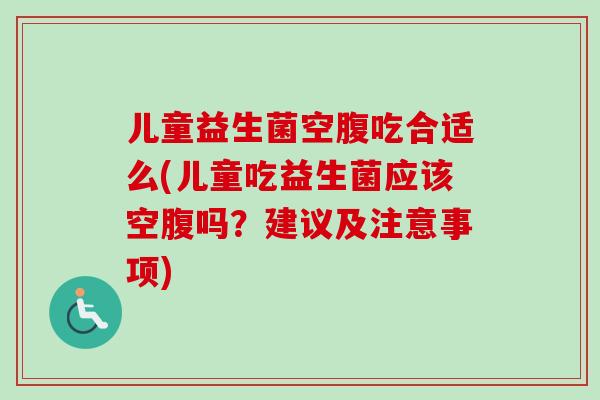 儿童益生菌空腹吃合适么(儿童吃益生菌应该空腹吗?建议及注意事项) 儿童益生菌空腹吃合适么(儿童吃益生菌应该空腹吗?建议及注意事项)