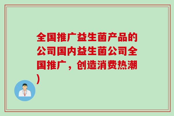 全国推广益生菌产品的公司国内益生菌公司全国推广，创造消费热潮)