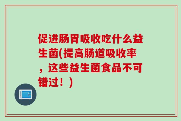 促进肠胃吸收吃什么益生菌(提高肠道吸收率，这些益生菌食品不可错过！)