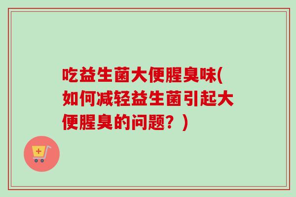 吃益生菌大便腥臭味(如何减轻益生菌引起大便腥臭的问题？)