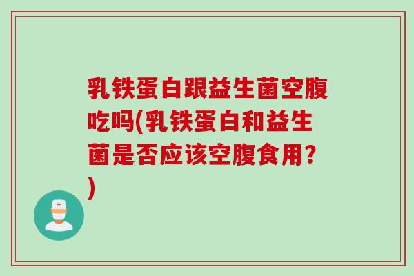 乳铁蛋白跟益生菌空腹吃吗(乳铁蛋白和益生菌是否应该空腹食用？)