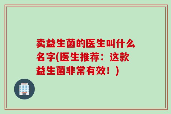 卖益生菌的医生叫什么名字(医生推荐:这款益生菌非常有效!) 卖益生菌的医生叫什么名字(医生推荐:这款益生菌非常有效!)