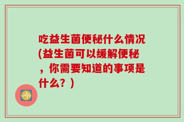 吃益生菌什么情况(益生菌可以缓解,你需要知道的事项是什么?) 吃益生菌什么情况(益生菌可以缓解,你需要知道的事项是什么?)