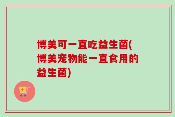 博美可一直吃益生菌(博美宠物能一直食用的益生菌)