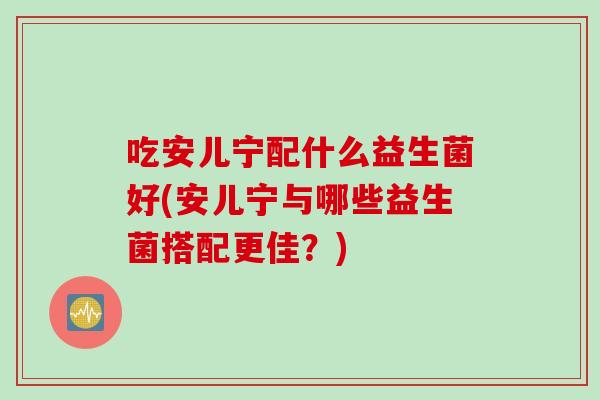 吃安儿宁配什么益生菌好(安儿宁与哪些益生菌搭配更佳？)
