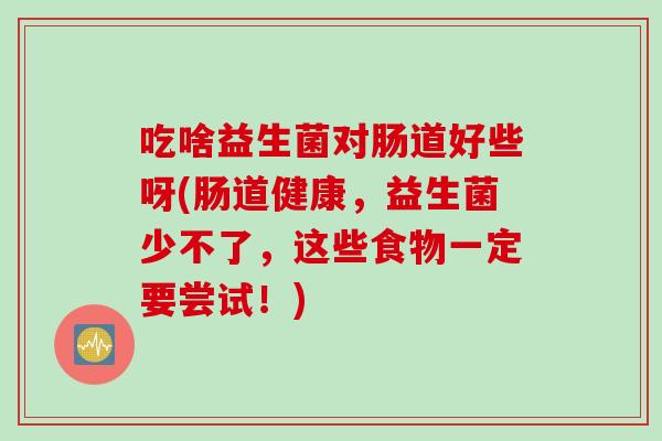 吃啥益生菌对肠道好些呀(肠道健康,益生菌少不了,这些食物一定要尝试!) 吃啥益生菌对肠道好些呀(肠道健康,益生菌少不了,这些食物一定要尝试!)