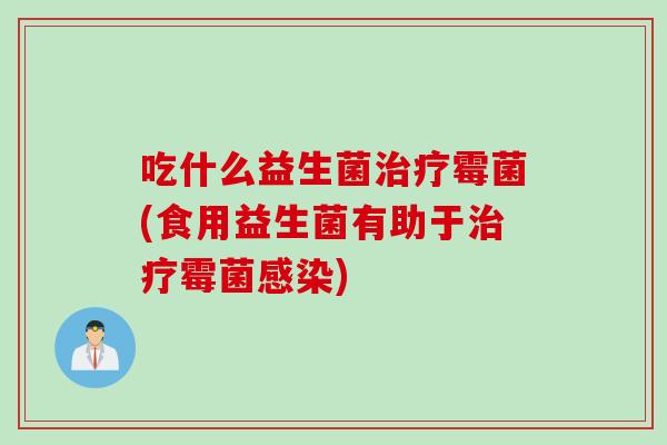 吃什么益生菌霉菌(食用益生菌有助于霉菌)