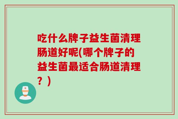 吃什么牌子益生菌清理肠道好呢(哪个牌子的益生菌适合肠道清理？)