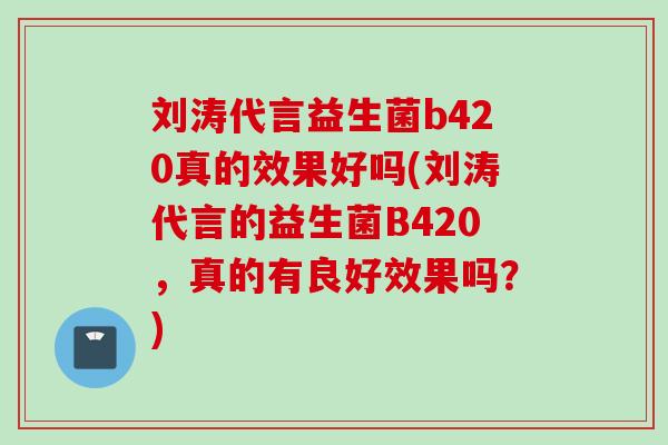 刘涛代言益生菌b420真的效果好吗(刘涛代言的益生菌B420,真的有良好效果吗?) 刘涛代言益生菌b420真的效果好吗(刘涛代言的益生菌B420,真的有良好效果吗?)