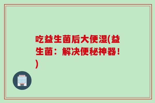 吃益生菌后大便湿(益生菌:解决神器!) 吃益生菌后大便湿(益生菌:解决神器!)