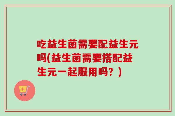吃益生菌需要配益生元吗(益生菌需要搭配益生元一起服用吗？)