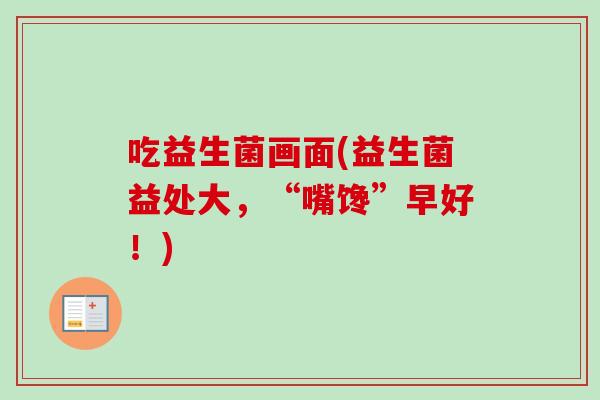 吃益生菌画面(益生菌益处大，“嘴馋”早好！)