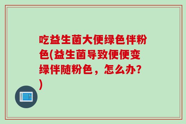 吃益生菌大便绿色伴粉色(益生菌导致便便变绿伴随粉色，怎么办？)
