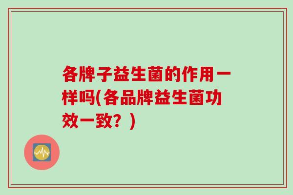 各牌子益生菌的作用一样吗(各品牌益生菌功效一致?) 各牌子益生菌的作用一样吗(各品牌益生菌功效一致?)
