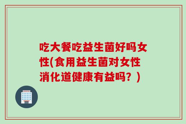 吃大餐吃益生菌好吗女性(食用益生菌对女性消化道健康有益吗?) 吃大餐吃益生菌好吗女性(食用益生菌对女性消化道健康有益吗?)