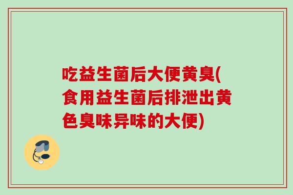 吃益生菌后大便黄臭(食用益生菌后排泄出黄色臭味异味的大便)
