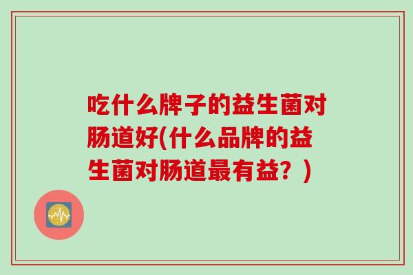 吃什么牌子的益生菌对肠道好(什么品牌的益生菌对肠道有益?) 吃什么牌子的益生菌对肠道好(什么品牌的益生菌对肠道有益?)