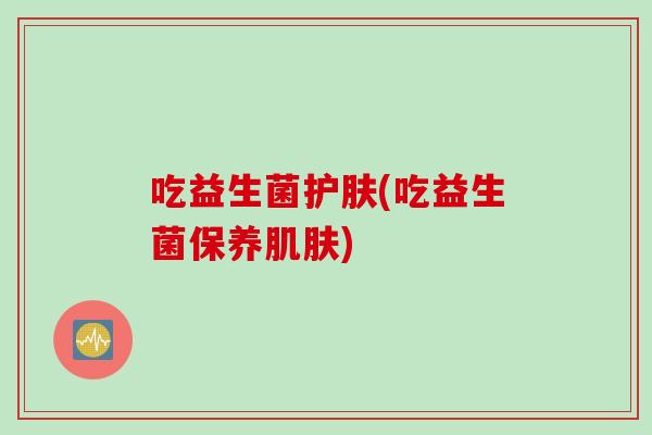 吃益生菌护肤(吃益生菌保养) 吃益生菌护肤(吃益生菌保养)