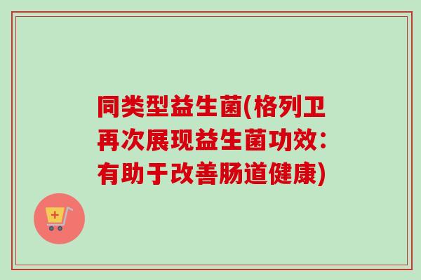 同类型益生菌(格列卫再次展现益生菌功效:有助于改善肠道健康) 同类型益生菌(格列卫再次展现益生菌功效:有助于改善肠道健康)