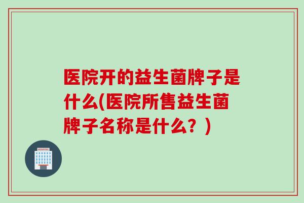 医院开的益生菌牌子是什么(医院所售益生菌牌子名称是什么？)