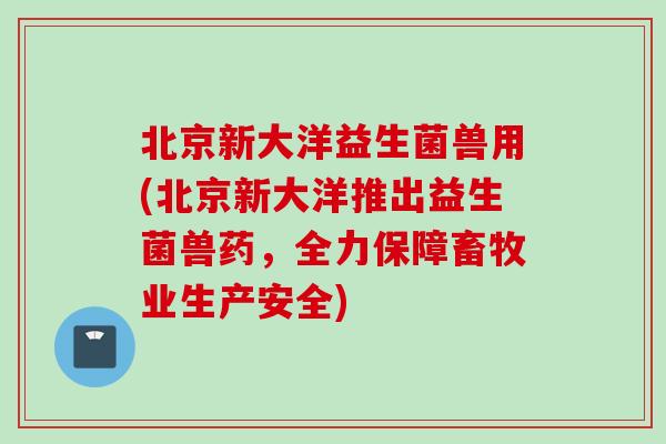 北京新大洋益生菌兽用(北京新大洋推出益生菌兽药,全力保障畜牧业生产安全) 北京新大洋益生菌兽用(北京新大洋推出益生菌兽药,全力保障畜牧业生产安全)
