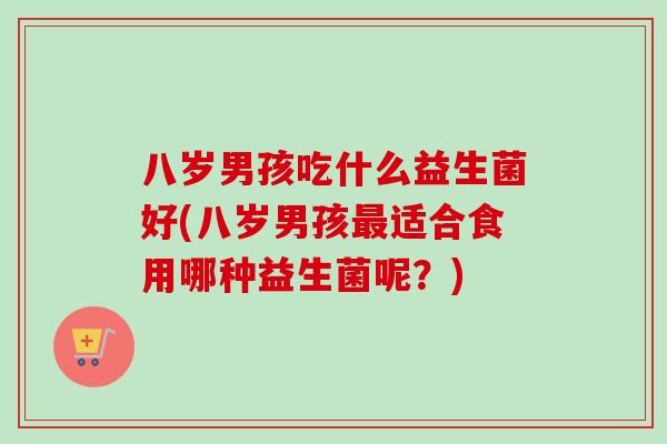 八岁男孩吃什么益生菌好(八岁男孩适合食用哪种益生菌呢?) 八岁男孩吃什么益生菌好(八岁男孩适合食用哪种益生菌呢?)