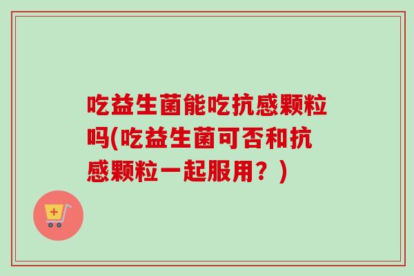 吃益生菌能吃抗感颗粒吗(吃益生菌可否和抗感颗粒一起服用？)