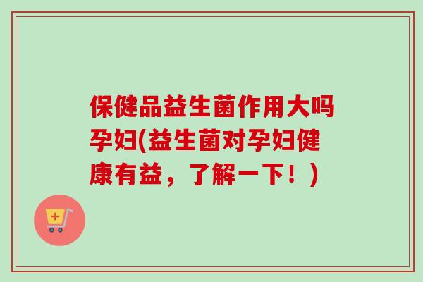 保健品益生菌作用大吗孕妇(益生菌对孕妇健康有益,了解一下!) 保健品益生菌作用大吗孕妇(益生菌对孕妇健康有益,了解一下!)