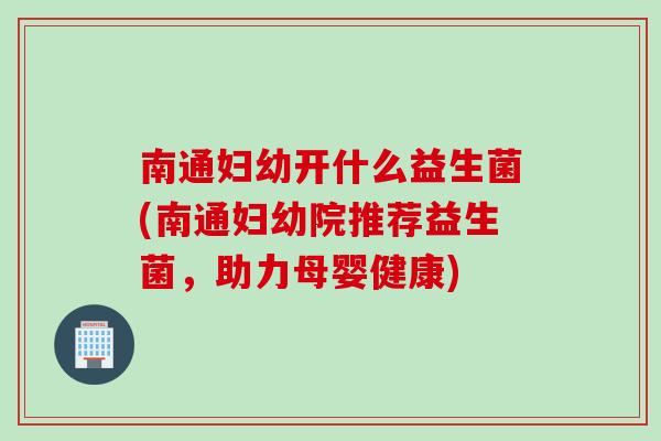 南通妇幼开什么益生菌(南通妇幼院推荐益生菌，助力母婴健康)
