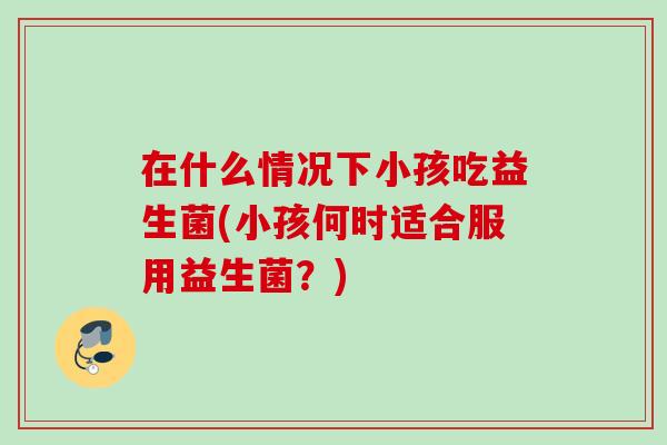 在什么情况下小孩吃益生菌(小孩何时适合服用益生菌?) 在什么情况下小孩吃益生菌(小孩何时适合服用益生菌?)