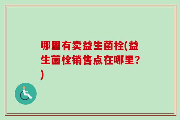 哪里有卖益生菌栓(益生菌栓销售点在哪里?) 哪里有卖益生菌栓(益生菌栓销售点在哪里?)