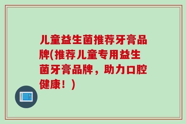 儿童益生菌推荐牙膏品牌(推荐儿童专用益生菌牙膏品牌，助力口腔健康！)
