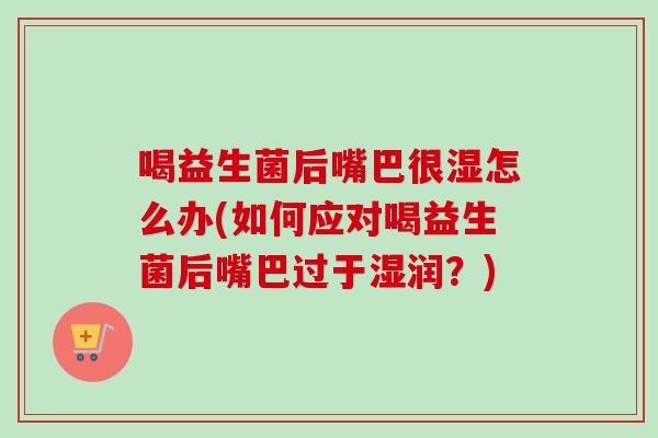 喝益生菌后嘴巴很湿怎么办(如何应对喝益生菌后嘴巴过于湿润？)