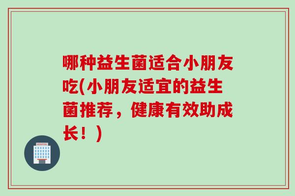 哪种益生菌适合小朋友吃(小朋友适宜的益生菌推荐,健康有效助成长!) 哪种益生菌适合小朋友吃(小朋友适宜的益生菌推荐,健康有效助成长!)