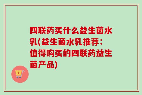 四联药买什么益生菌水乳(益生菌水乳推荐:值得购买的四联药益生菌产品) 四联药买什么益生菌水乳(益生菌水乳推荐:值得购买的四联药益生菌产品)