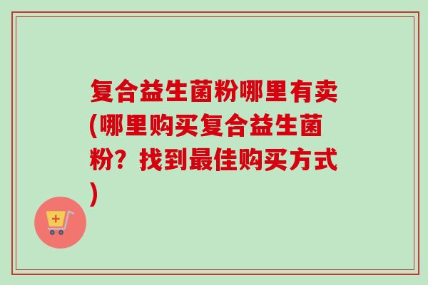 复合益生菌粉哪里有卖(哪里购买复合益生菌粉？找到佳购买方式)