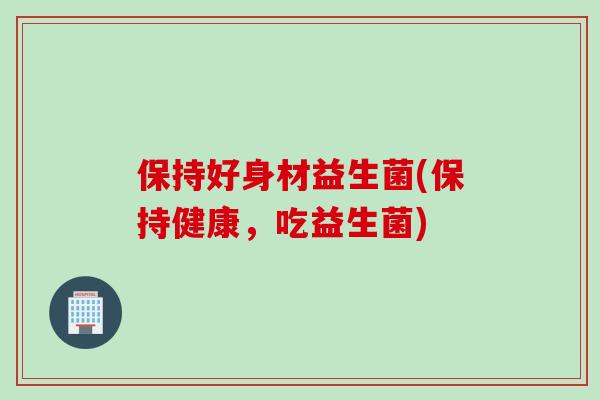 保持好身材益生菌(保持健康，吃益生菌)