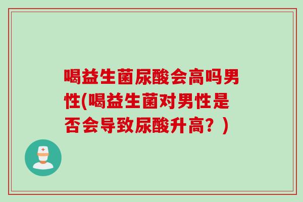 喝益生菌尿酸会高吗男性(喝益生菌对男性是否会导致尿酸升高？)