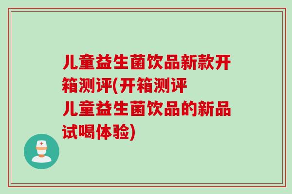 儿童益生菌饮品新款开箱测评(开箱测评 儿童益生菌饮品的新品试喝体验) 儿童益生菌饮品新款开箱测评(开箱测评 儿童益生菌饮品的新品试喝体验)
