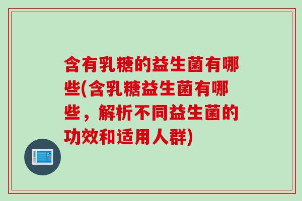 含有乳糖的益生菌有哪些(含乳糖益生菌有哪些，解析不同益生菌的功效和适用人群)