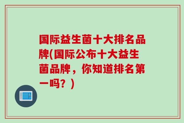 国际益生菌十大排名品牌(国际公布十大益生菌品牌,你知道排名第一吗?) 国际益生菌十大排名品牌(国际公布十大益生菌品牌,你知道排名第一吗?)