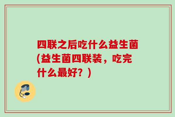 四联之后吃什么益生菌(益生菌四联装，吃完什么好？)