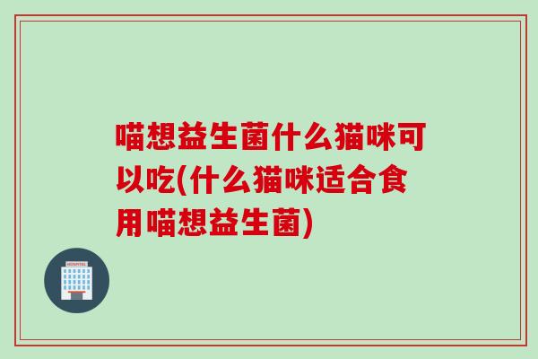 喵想益生菌什么猫咪可以吃(什么猫咪适合食用喵想益生菌)